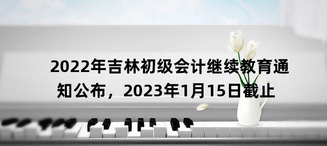 '2022年吉林初级会计继续教育通知公布，2023年1月15日截止'