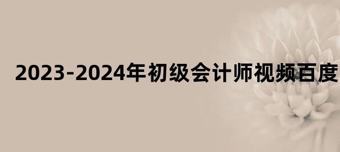 '2023-2024年初级会计师视频百度云'