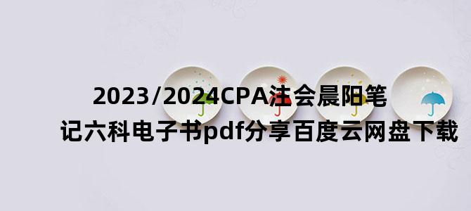 '2023/2024CPA注会晨阳笔记六科电子书pdf分享百度云网盘下载'