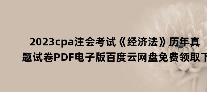 '2023cpa注会考试《经济法》历年真题试卷PDF电子版百度云网盘免费领取下载'