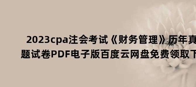 '2023cpa注会考试《财务管理》历年真题试卷PDF电子版百度云网盘免费领取下载'