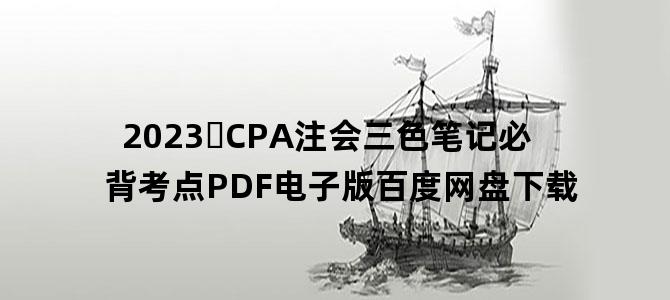 '2023​CPA注会三色笔记必背考点PDF电子版百度网盘下载'