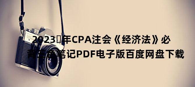 '2023​年CPA注会《经济法》必背三色笔记PDF电子版百度网盘下载'