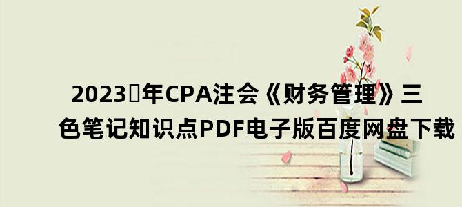 '2023​年CPA注会《财务管理》三色笔记知识点PDF电子版百度网盘下载'