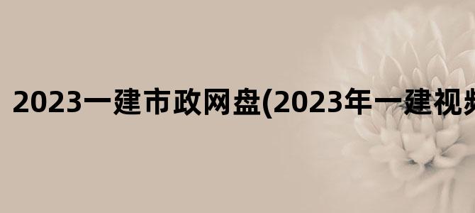 '2023一建市政网盘(2023年一建视频百度网盘)'