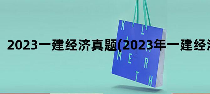 '2023一建经济真题(2023年一建经济真题)'