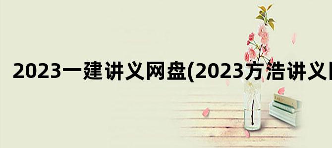 '2023一建讲义网盘(2023方浩讲义网盘)'