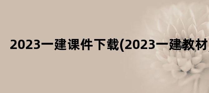 '2023一建课件下载(2023一建教材)'