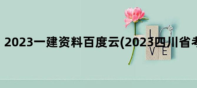 '2023一建资料百度云(2023四川省考资料百度云)'