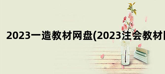'2023一造教材网盘(2023注会教材网盘)'