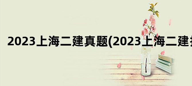 '2023上海二建真题(2023上海二建报名)'