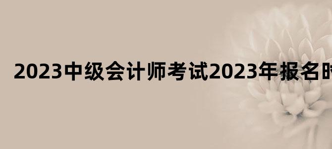 '2023中级会计师考试2023年报名时间'