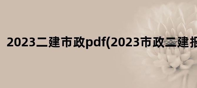 '2023二建市政pdf(2023市政二建报名时间)'