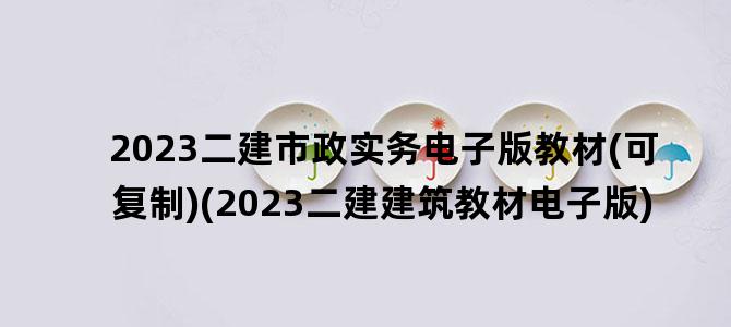 '2023二建市政实务电子版教材(可复制)(2023二建建筑教材电子版)'