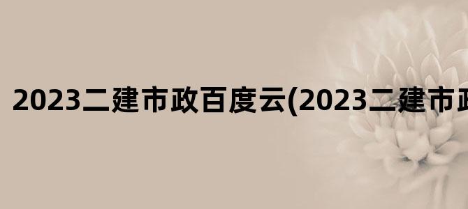 '2023二建市政百度云(2023二建市政教材变化)'