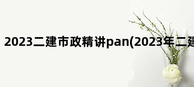 '2023二建市政精讲pan(2023年二建市政精讲视频)'