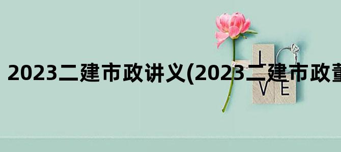 '2023二建市政讲义(2023二建市政董雨佳精讲义)'