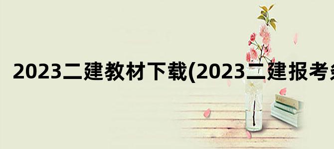 '2023二建教材下载(2023二建报考条件)'