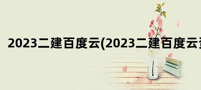 '2023二建百度云(2023二建百度云资料)'