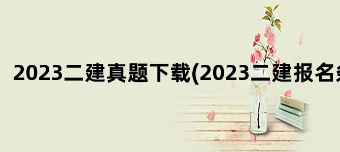'2023二建真题下载(2023二建报名条件)'