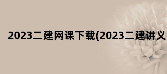 '2023二建网课下载(2023二建讲义)'