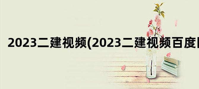 '2023二建视频(2023二建视频百度网盘)'