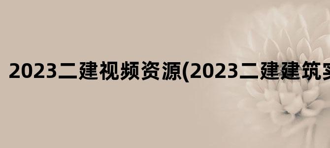 '2023二建视频资源(2023二建建筑实务电子版)'