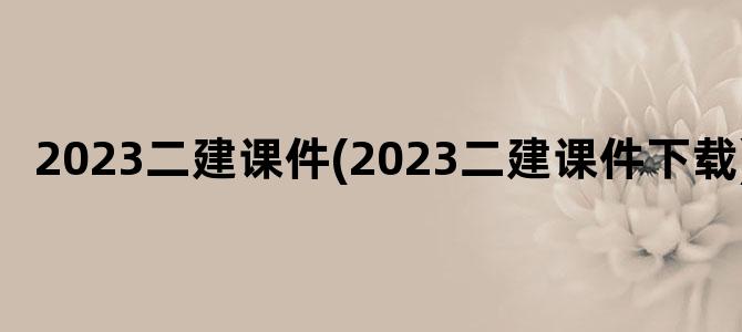 '2023二建课件(2023二建课件下载)'