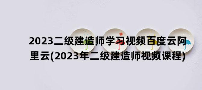 '2023二级建造师学习视频百度云阿里云(2023年二级建造师视频课程)'