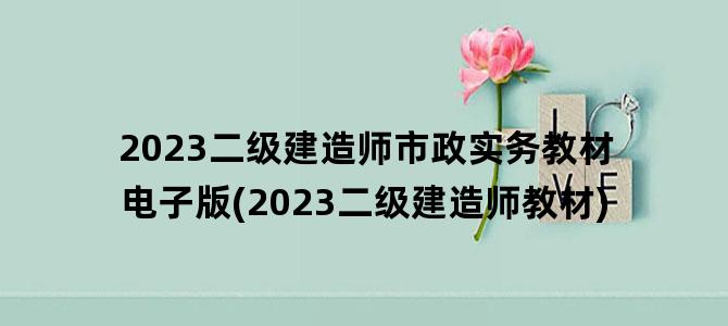 '2023二级建造师市政实务教材电子版(2023二级建造师教材)'