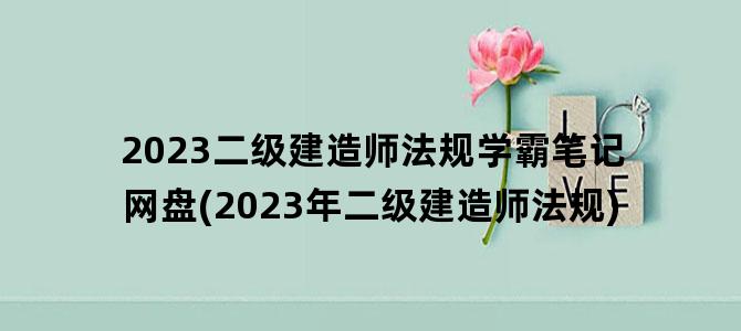 '2023二级建造师法规学霸笔记网盘(2023年二级建造师法规)'