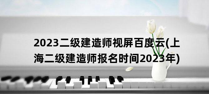 '2023二级建造师视屏百度云(上海二级建造师报名时间2023年)'