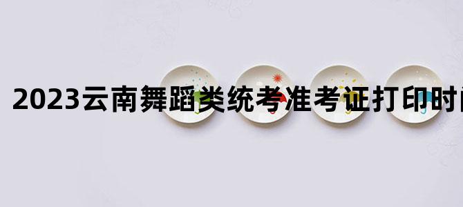 '2023云南舞蹈类统考准考证打印时间及入口'