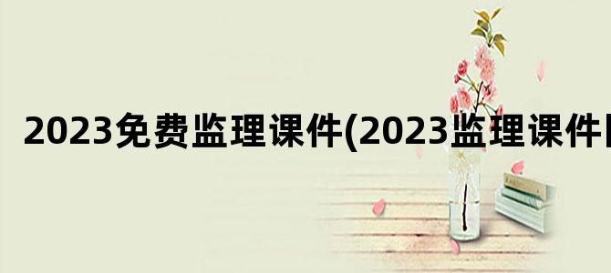 '2023免费监理课件(2023监理课件网盘)'