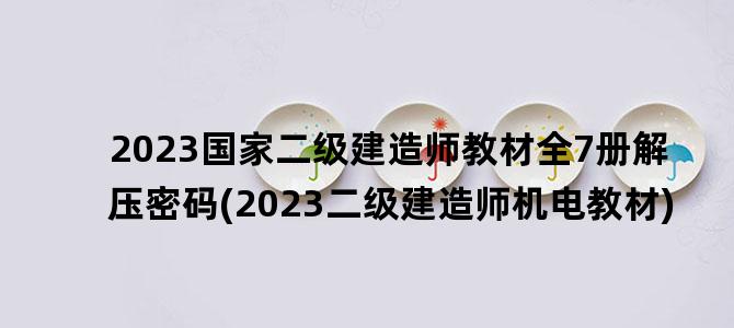 '2023国家二级建造师教材全7册解压密码(2023二级建造师机电教材)'