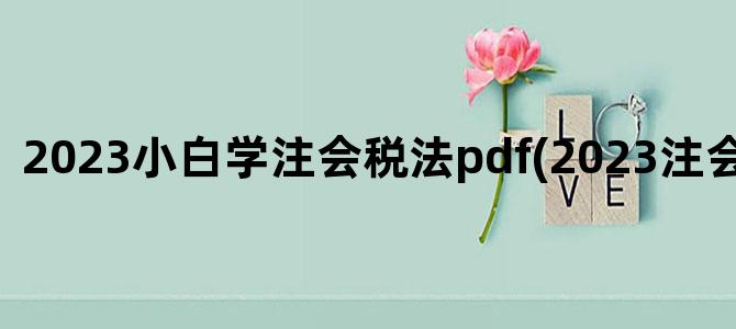'2023小白学注会税法pdf(2023注会税法大纲)'