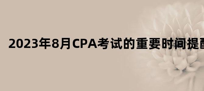 '2023年8月CPA考试的重要时间提醒！'