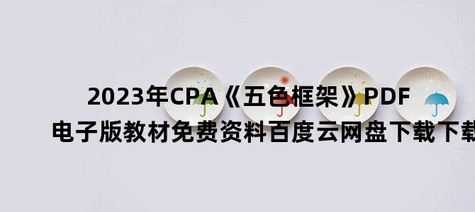'2023年CPA《五色框架》PDF电子版教材免费资料百度云网盘下载下载'