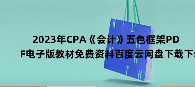 '2023年CPA《会计》五色框架PDF电子版教材免费资料百度云网盘下载下载'