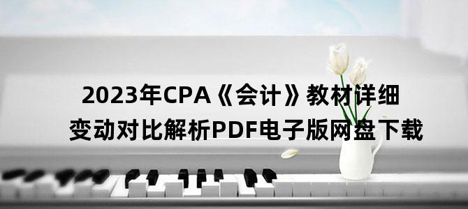 '2023年CPA《会计》教材详细变动对比解析PDF电子版网盘下载'