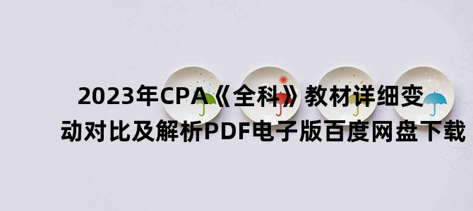'2023年CPA《全科》教材详细变动对比及解析PDF电子版百度网盘下载'