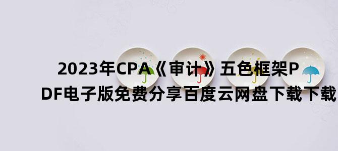 '2023年CPA《审计》五色框架PDF电子版免费分享百度云网盘下载下载'