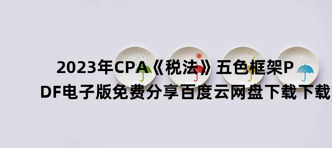 '2023年CPA《税法》五色框架PDF电子版免费分享百度云网盘下载下载'