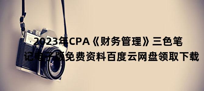 '2023年CPA《财务管理》三色笔记电子版免费资料百度云网盘领取下载'