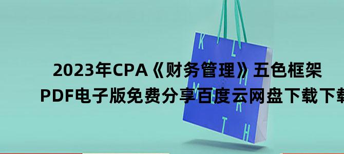 '2023年CPA《财务管理》五色框架PDF电子版免费分享百度云网盘下载下载'