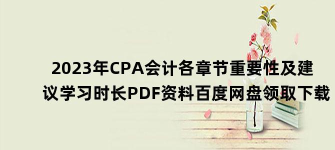 '2023年CPA会计各章节重要性及建议学习时长PDF资料百度网盘领取下载'