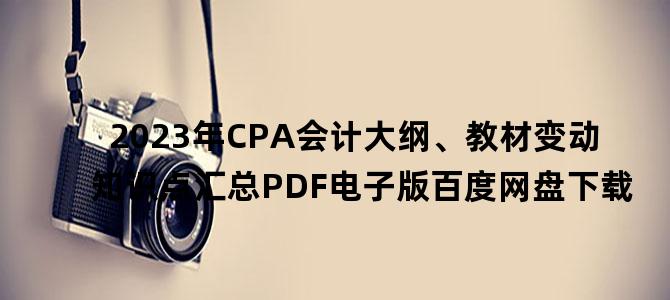 '2023年CPA会计大纲、教材变动知识点汇总PDF电子版百度网盘下载'