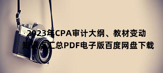 '2023年CPA审计大纲、教材变动知识点汇总PDF电子版百度网盘下载'