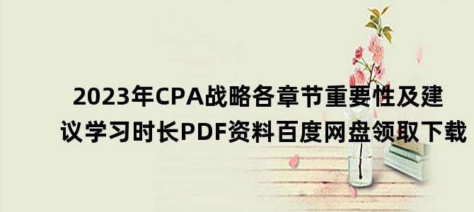 '2023年CPA战略各章节重要性及建议学习时长PDF资料百度网盘领取下载'