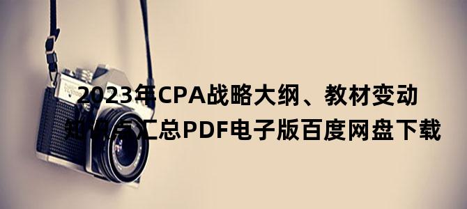 '2023年CPA战略大纲、教材变动知识点汇总PDF电子版百度网盘下载'